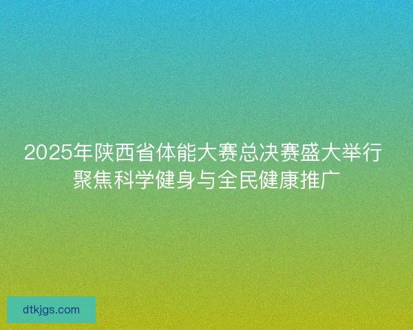2025年陕西省体能大赛总决赛盛大举行 聚焦科学健身与全民健康推广