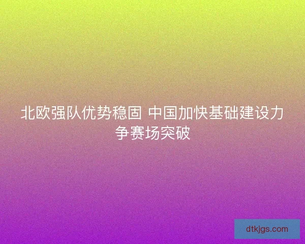 北欧强队优势稳固 中国加快基础建设力争赛场突破