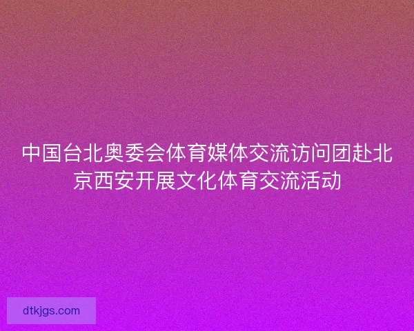中国台北奥委会体育媒体交流访问团赴北京西安开展文化体育交流活动