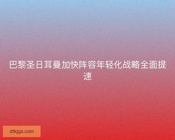 巴黎圣日耳曼加快阵容年轻化战略全面提速